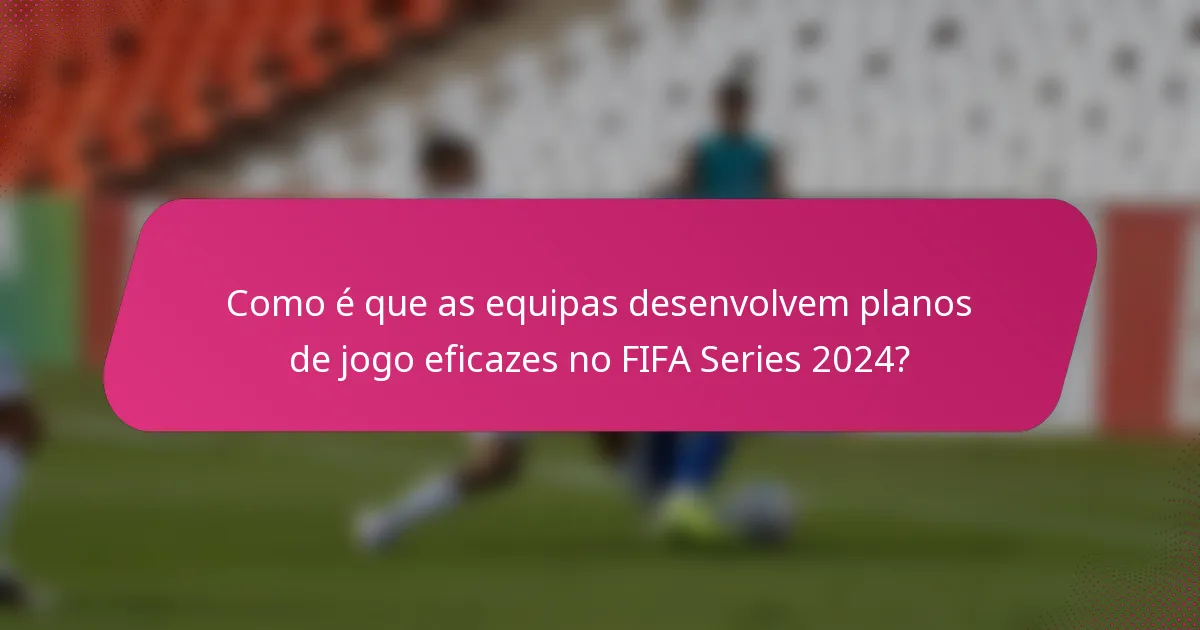 Como é que as equipas desenvolvem planos de jogo eficazes no FIFA Series 2024?